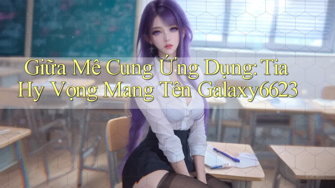 Giữa Mê Cung Ứng Dụng: Tia Hy Vọng Mang Tên Galaxy6623