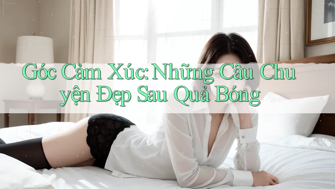 Góc Cảm Xúc: Những Câu Chuyện Đẹp Sau Quả Bóng