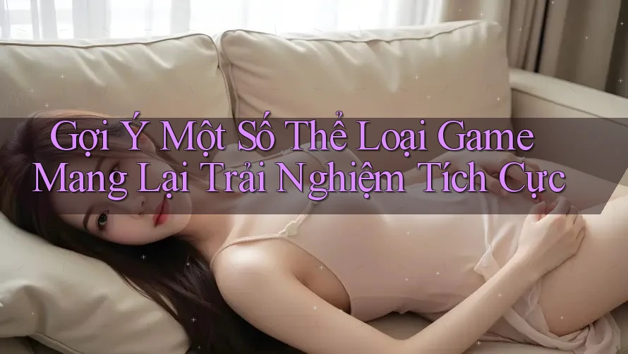 Gợi Ý Một Số Thể Loại Game Mang Lại Trải Nghiệm Tích Cực