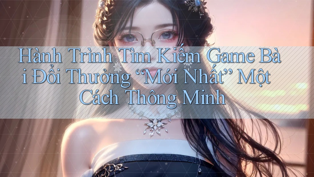 Hành Trình Tìm Kiếm Game Bài Đổi Thưởng “Mới Nhất” Một Cách Thông Minh