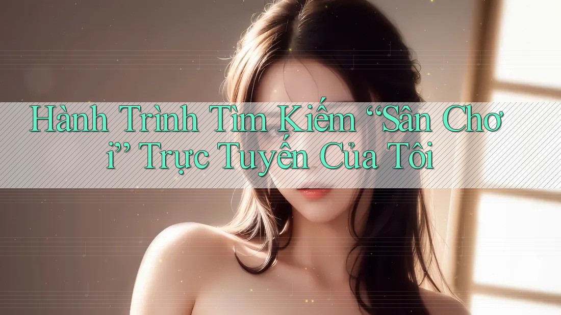Hành Trình Tìm Kiếm “Sân Chơi” Trực Tuyến Của Tôi Hành Trình Tìm Kiếm “Sân Chơi” Trực Tuyến Của Tôi