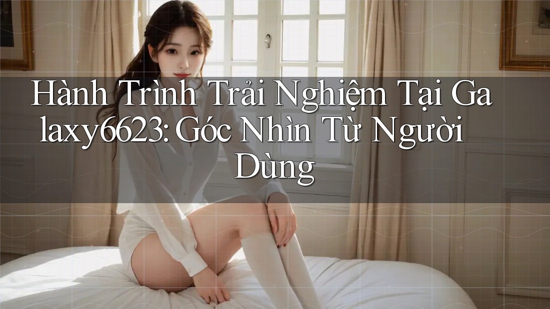 Hành Trình Trải Nghiệm Tại Galaxy6623: Góc Nhìn Từ Người Dùng Hành Trình Trải Nghiệm Tại Galaxy6623: Góc Nhìn Từ Người Dùng