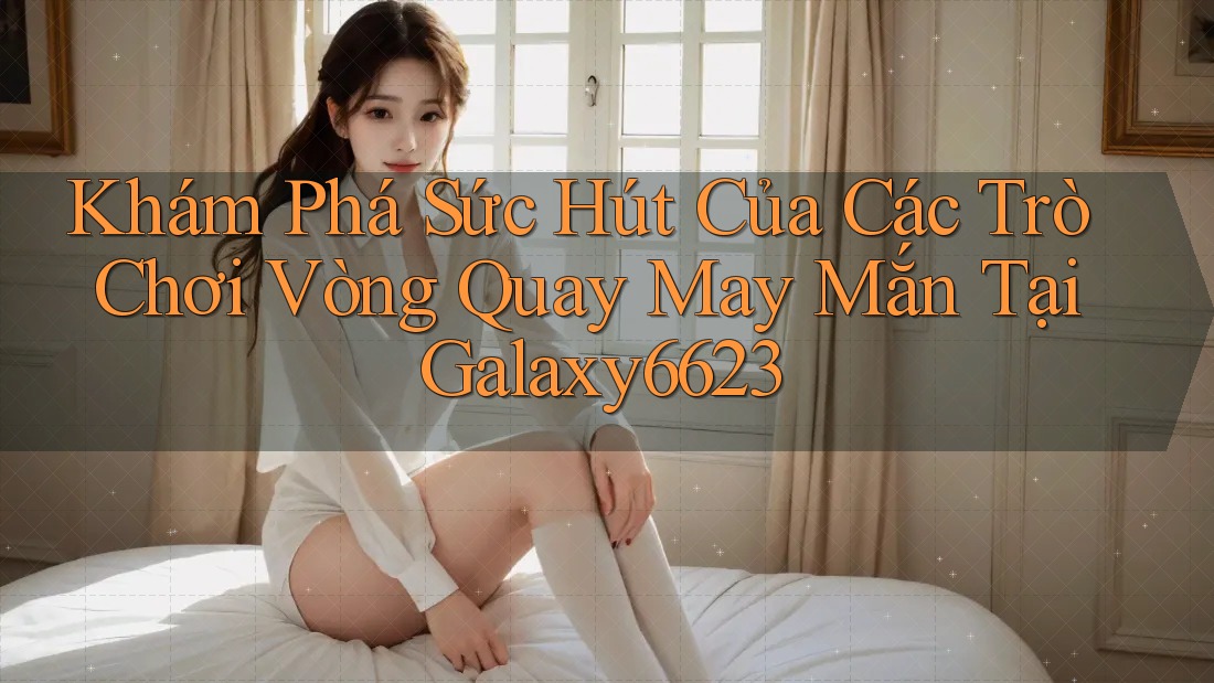 Khám Phá Sức Hút Của Các Trò Chơi Vòng Quay May Mắn Tại Galaxy6623