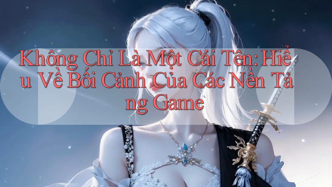 Không Chỉ Là Một Cái Tên: Hiểu Về Bối Cảnh Của Các Nền Tảng Game
