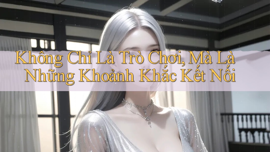 Không Chỉ Là Trò Chơi, Mà Là Những Khoảnh Khắc Kết Nối