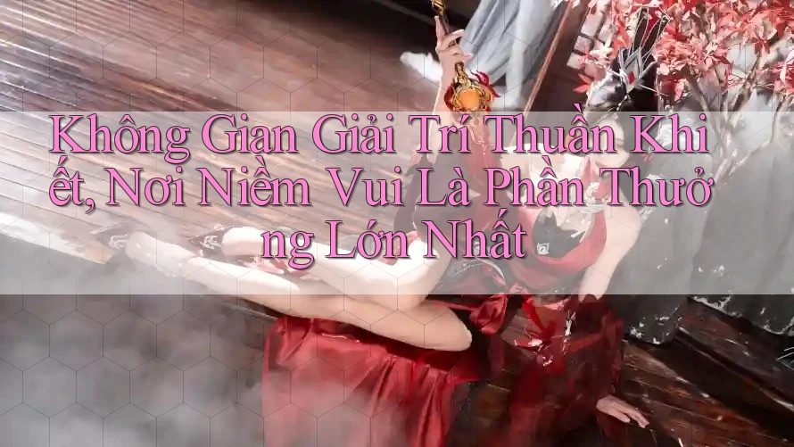 Không Gian Giải Trí Thuần Khiết, Nơi Niềm Vui Là Phần Thưởng Lớn Nhất