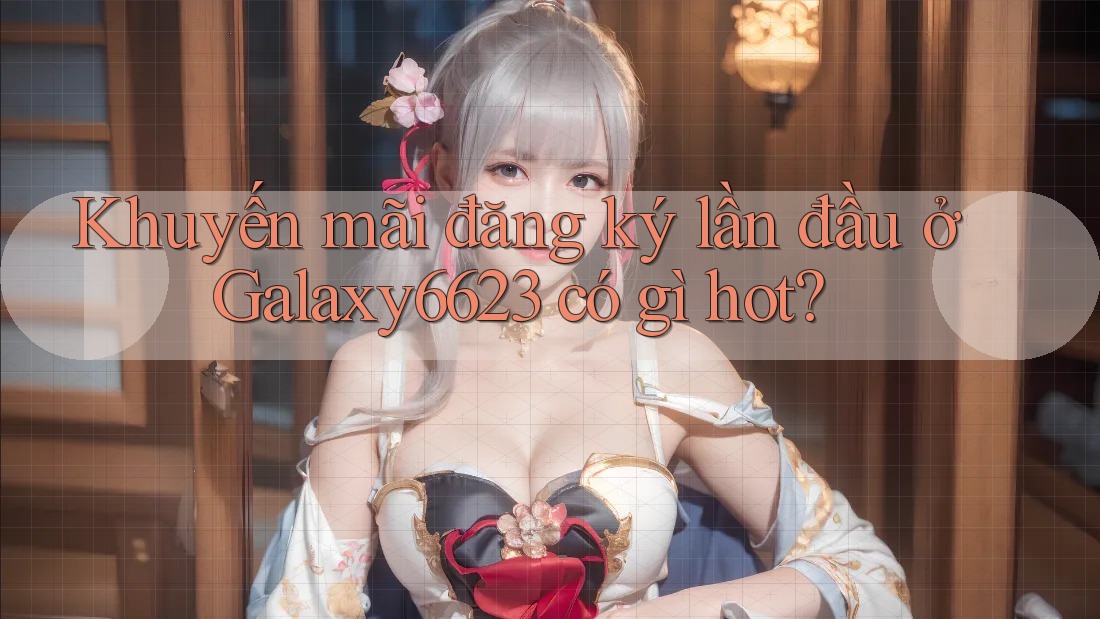 Khuyến mãi đăng ký lần đầu ở Galaxy6623 có gì hot?
