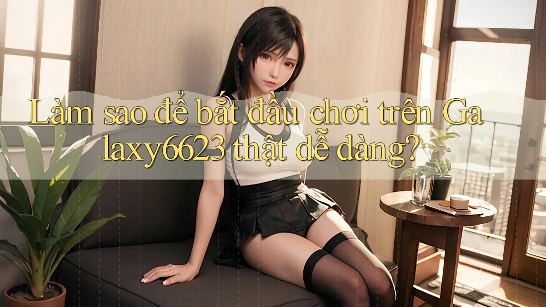 Làm sao để bắt đầu chơi trên Galaxy6623 thật dễ dàng?
