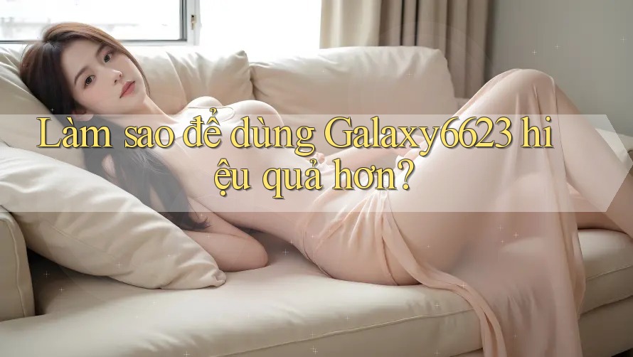 Làm sao để dùng Galaxy6623 hiệu quả hơn? Làm sao để dùng Galaxy6623 hiệu quả hơn?