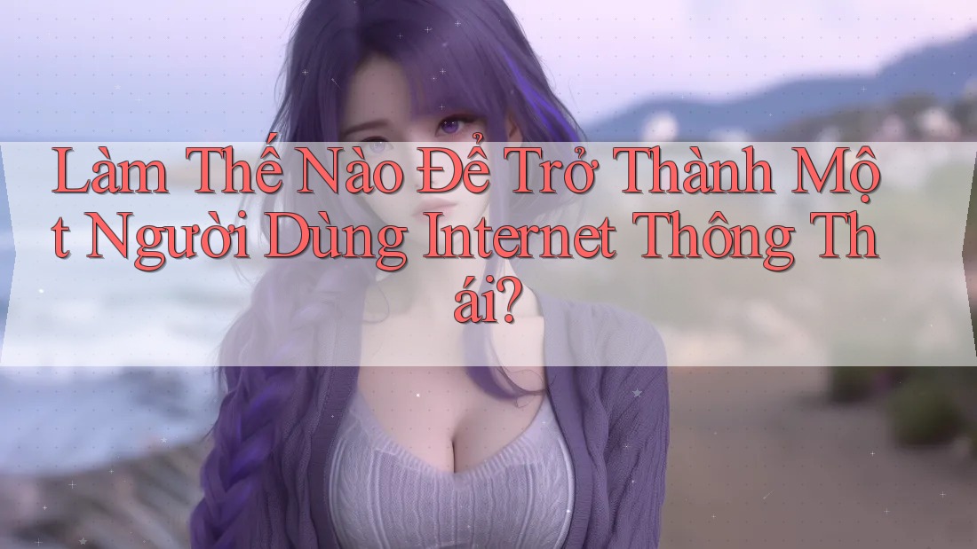 Làm Thế Nào Để Trở Thành Một Người Dùng Internet Thông Thái?