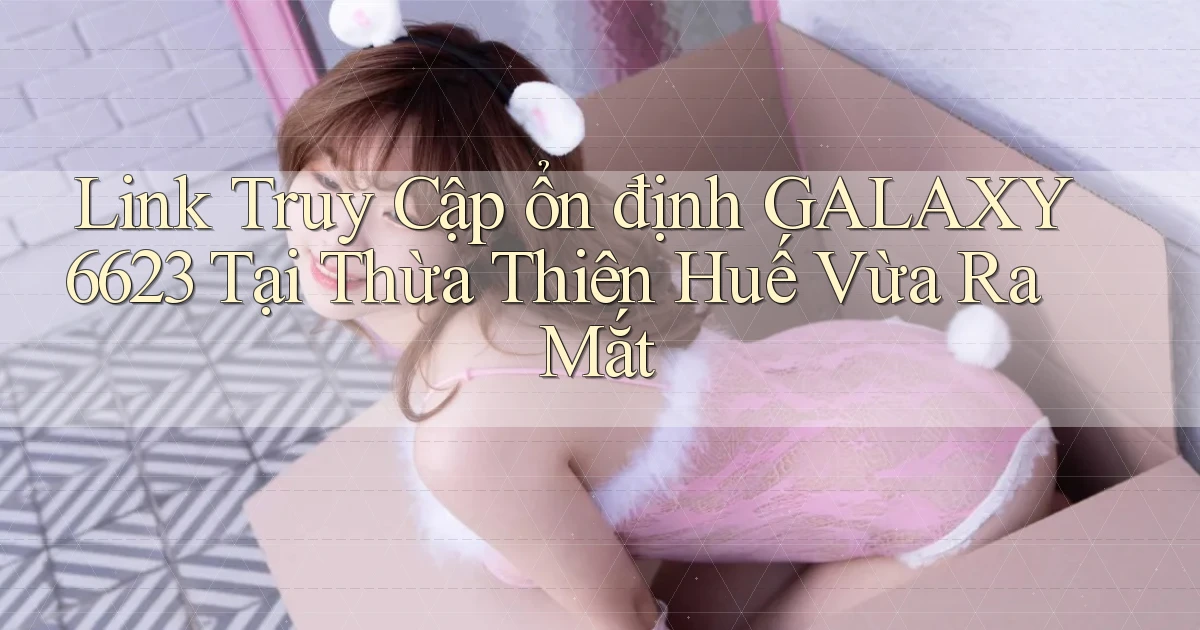 link truy cập ổn định galaxy6623 tại Thừa Thiên Huế vừa ra mắt