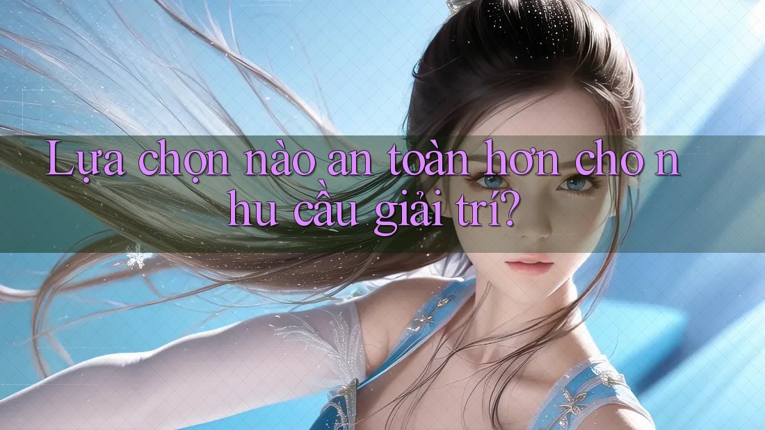 Lựa Chọn Nào An Toàn Hơn Cho Nhu Cầu Giải Trí?