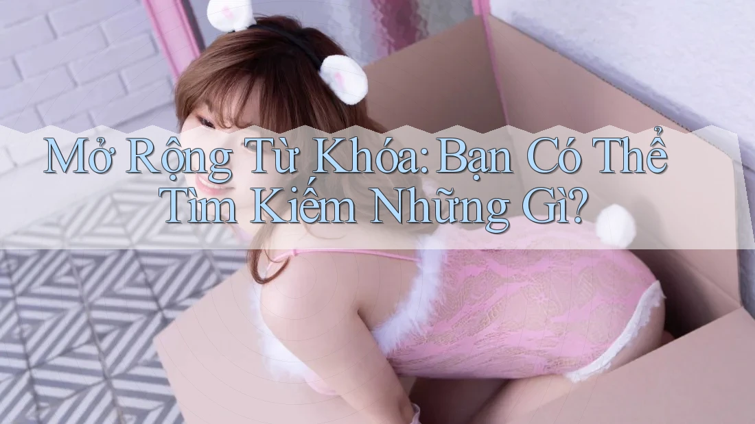 Mở Rộng Từ Khóa: Bạn Có Thể Tìm Kiếm Những Gì?