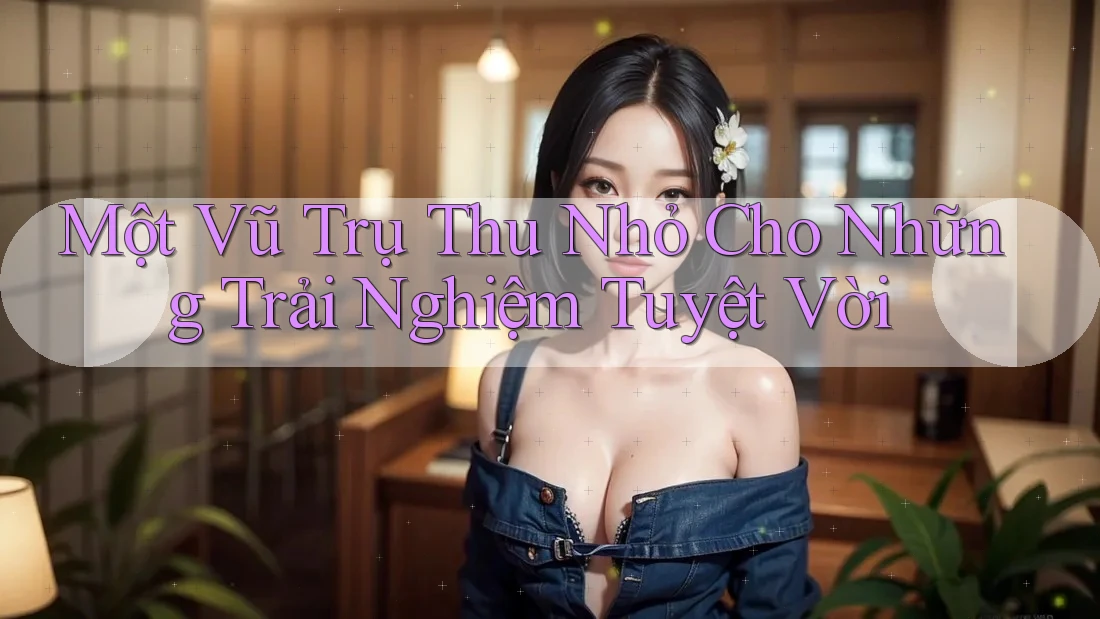 Một Vũ Trụ Thu Nhỏ Cho Những Trải Nghiệm Tuyệt Vời