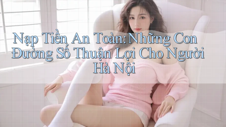 Nạp Tiền An Toàn: Những Con Đường Số Thuận Lợi Cho Người Hà Nội