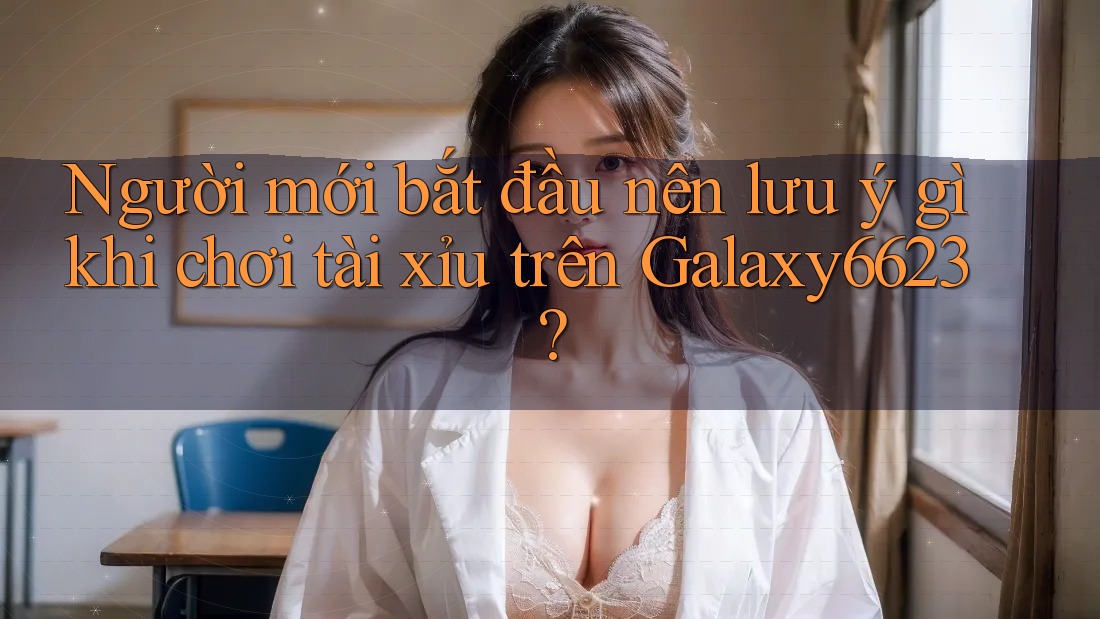 Người mới bắt đầu nên lưu ý gì khi chơi tài xỉu trên Galaxy6623? Người mới bắt đầu nên lưu ý gì khi chơi tài xỉu trên Galaxy6623?