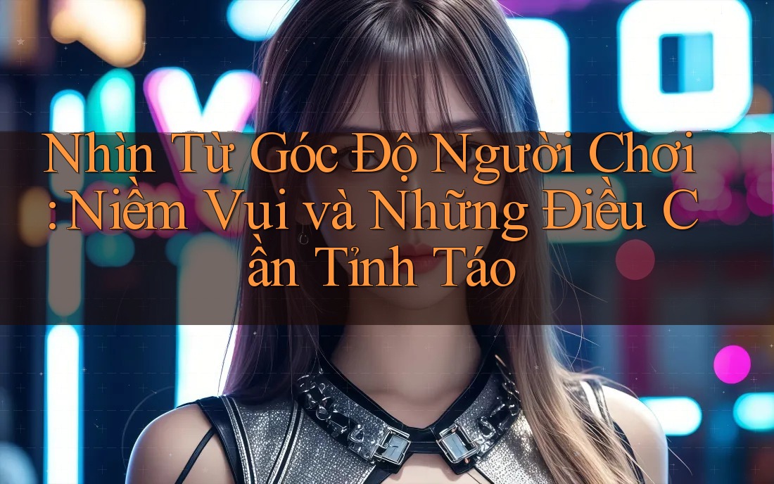 Nhìn Từ Góc Độ Người Chơi: Niềm Vui Và Những Điều Cần Tỉnh Táo