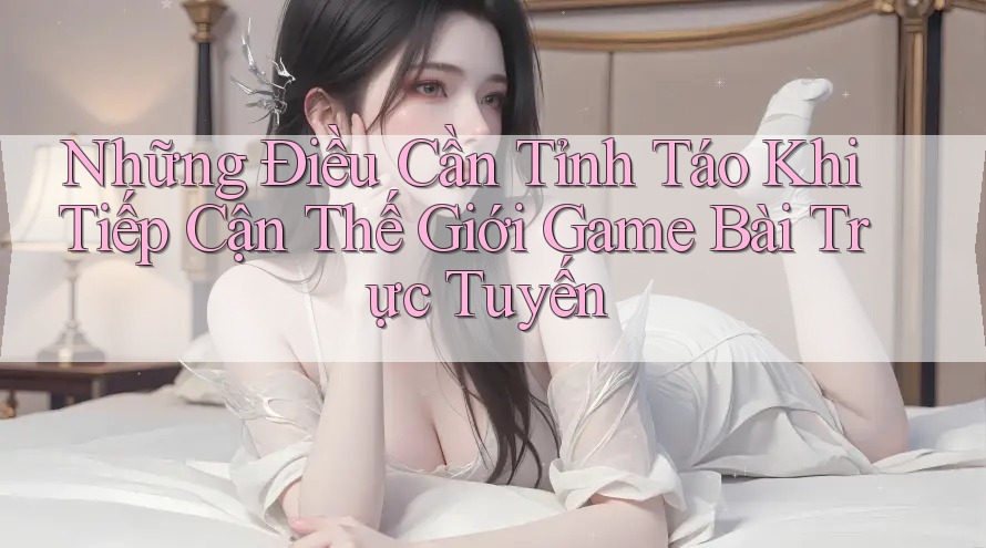 Những Điều Cần Tỉnh Táo Khi Tiếp Cận Thế Giới Game Bài Trực Tuyến