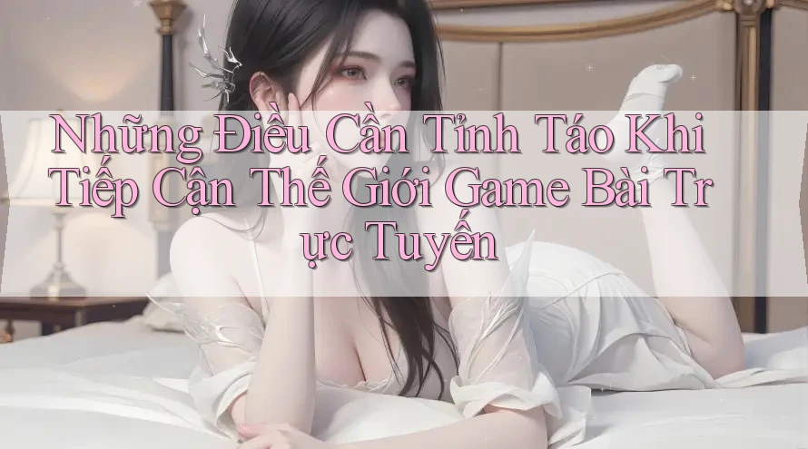 Những Điều Cần Tỉnh Táo Khi Tiếp Cận Thế Giới Game Bài Trực Tuyến