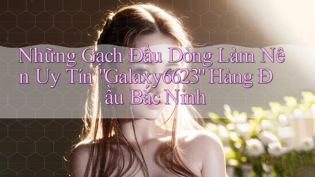 Những Gạch Đầu Dòng Làm Nên Uy Tín “Galaxy6623” Hàng Đầu Bắc Ninh Những Gạch Đầu Dòng Làm Nên Uy Tín “Galaxy6623” Hàng Đầu Bắc Ninh