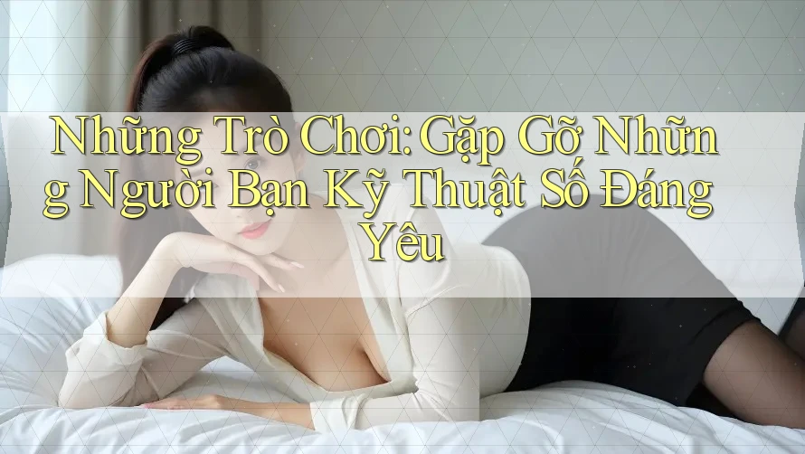Những Trò Chơi: Gặp Gỡ Những Người Bạn Kỹ Thuật Số Đáng Yêu