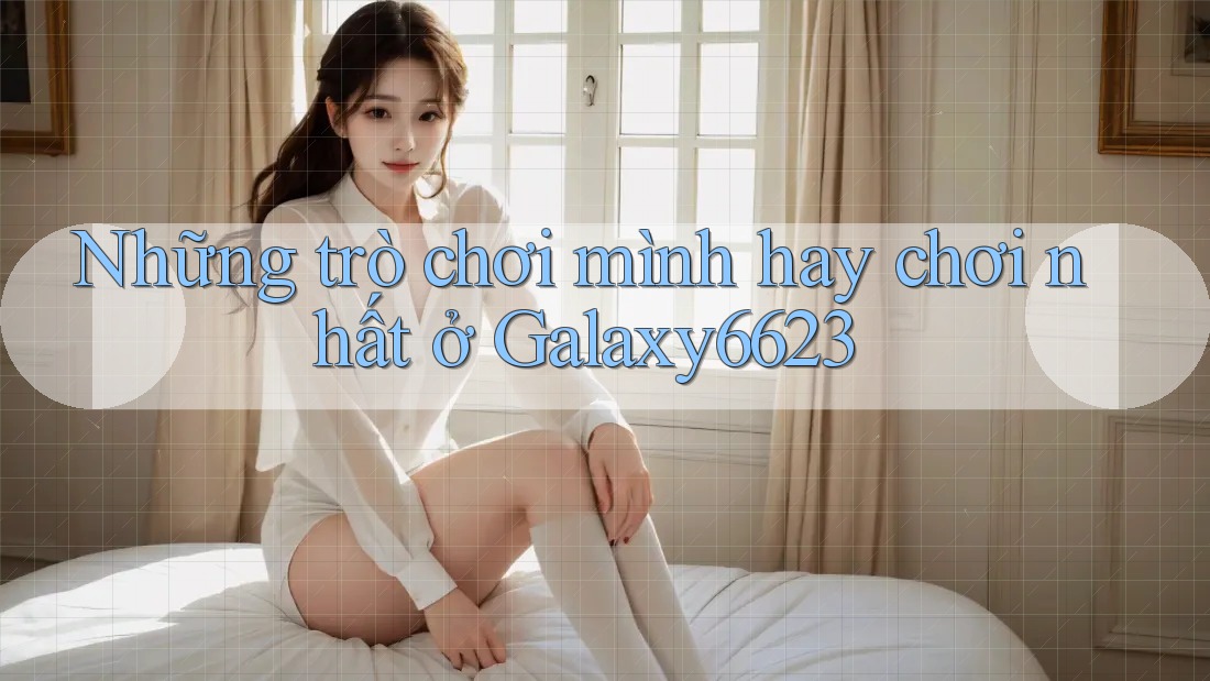 Những trò chơi mình hay chơi nhất ở Galaxy6623 Những trò chơi mình hay chơi nhất ở Galaxy6623