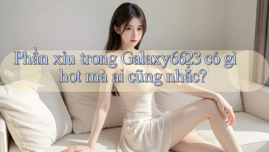 Phần xỉu trong Galaxy6623 có gì hot mà ai cũng nhắc?