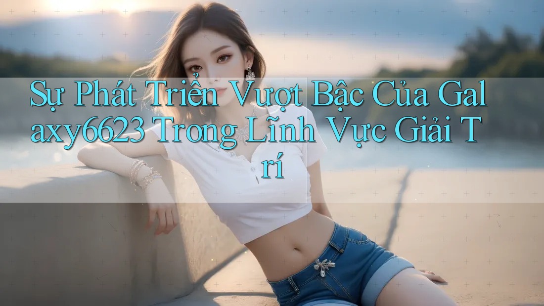 Sự Phát Triển Vượt Bậc Của Galaxy6623 Trong Lĩnh Vực Giải Trí Sự Phát Triển Vượt Bậc Của Galaxy6623 Trong Lĩnh Vực Giải Trí