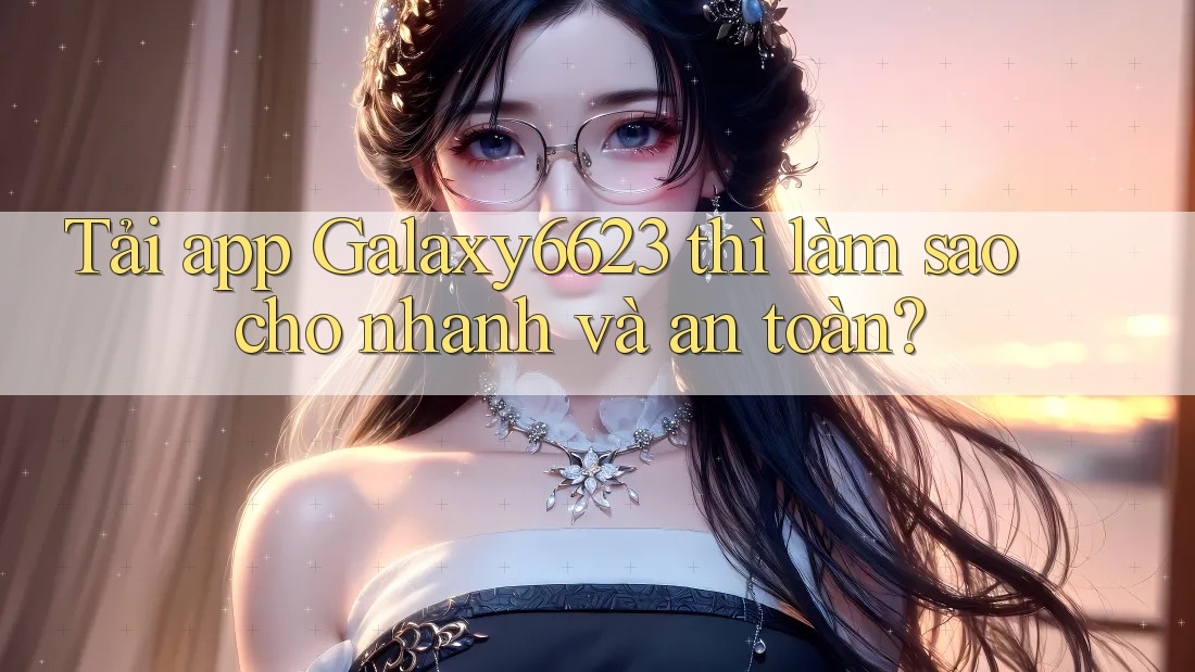 Tải app Galaxy6623 thì làm sao cho nhanh và an toàn?