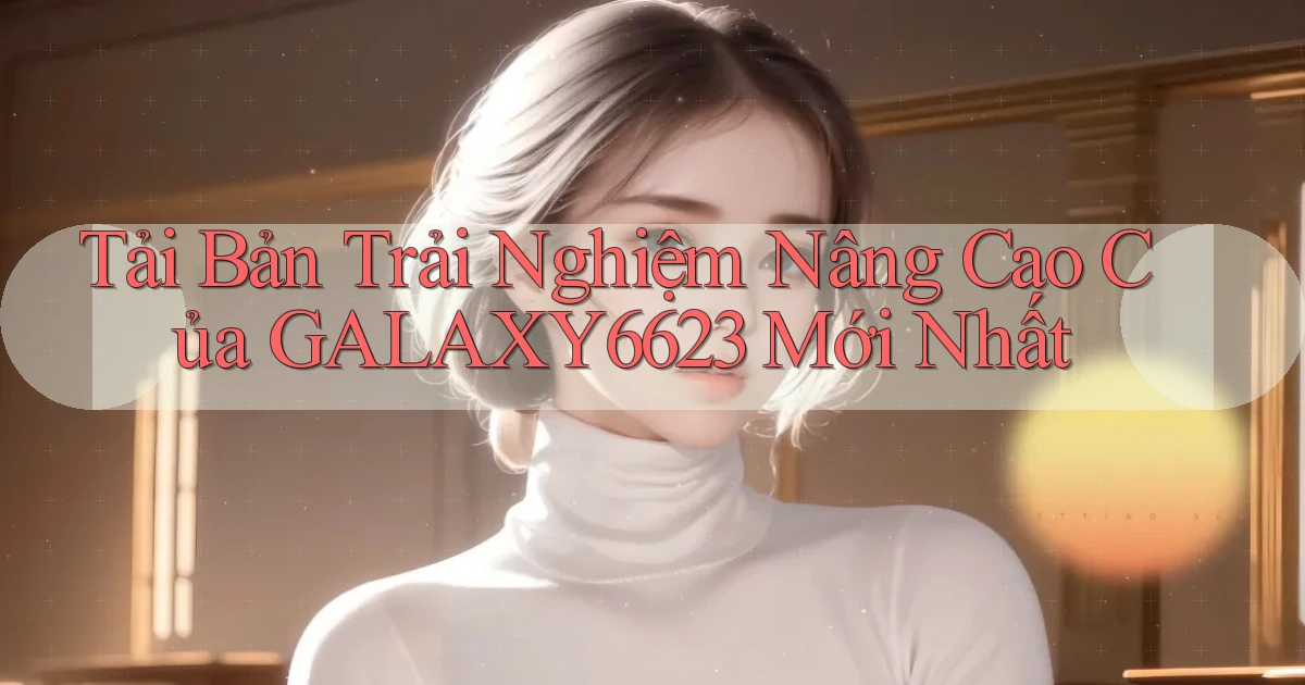 tải bản trải nghiệm nâng cao của galaxy6623 mới nhất
