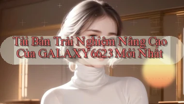 tải bản trải nghiệm nâng cao của galaxy6623 mới nhất