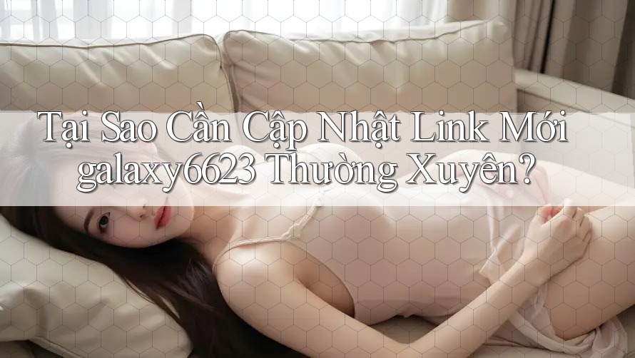 Tại Sao Cần Cập Nhật Link Mới galaxy6623 Thường Xuyên?