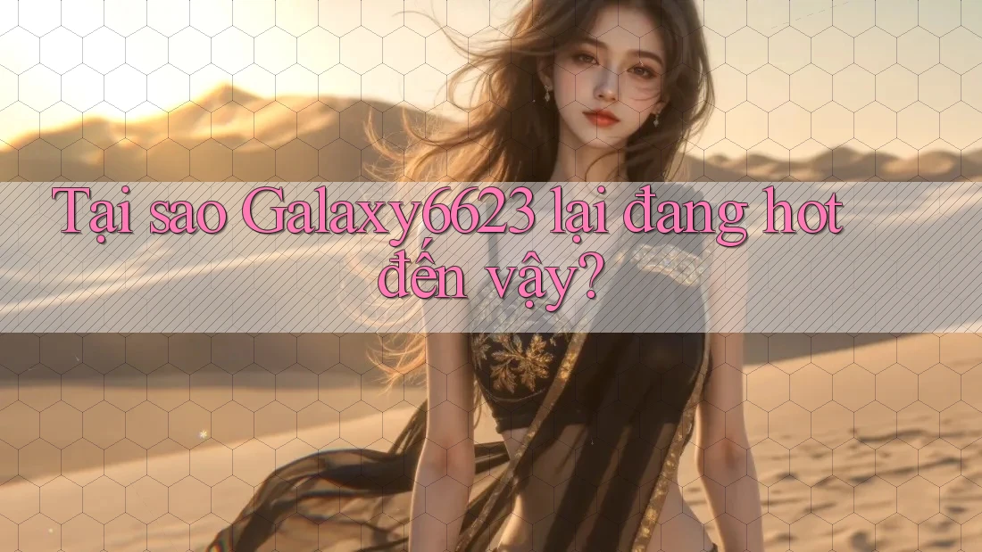 Tại sao Galaxy6623 lại đang hot đến vậy?