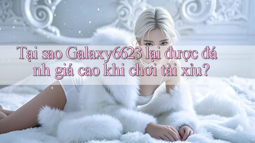 Tại sao Galaxy6623 lại được đánh giá cao khi chơi tài xỉu?