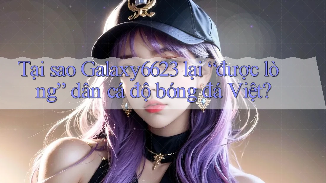 Tại sao Galaxy6623 lại “được lòng” dân cá độ bóng đá Việt?