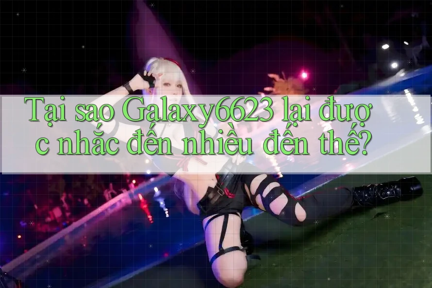 Tại sao Galaxy6623 lại được nhắc đến nhiều đến thế? Tại sao Galaxy6623 lại được nhắc đến nhiều đến thế?
