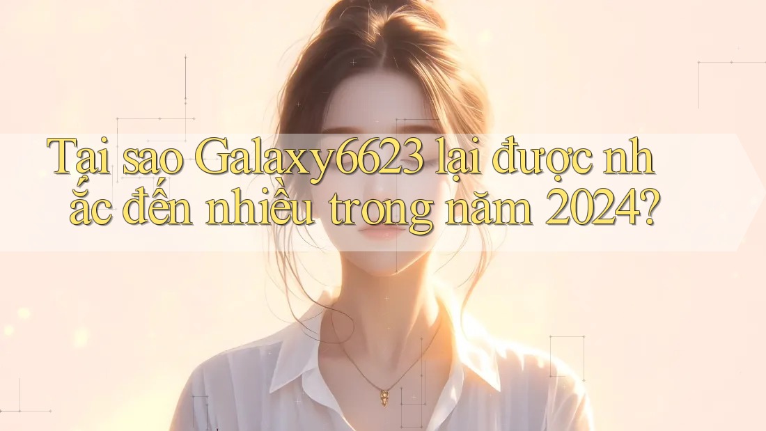 Tại sao Galaxy6623 lại được nhắc đến nhiều trong năm 2024?
