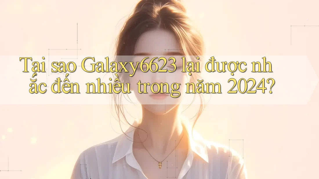Tại sao Galaxy6623 lại được nhắc đến nhiều trong năm 2024?