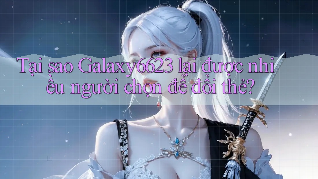 Tại sao Galaxy6623 lại được nhiều người chọn để đổi thẻ? Tại sao Galaxy6623 lại được nhiều người chọn để đổi thẻ?