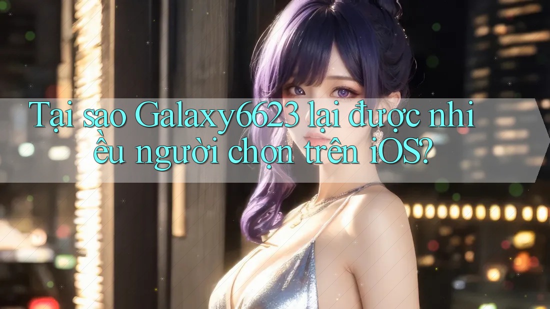 Tại sao Galaxy6623 lại được nhiều người chọn trên iOS?