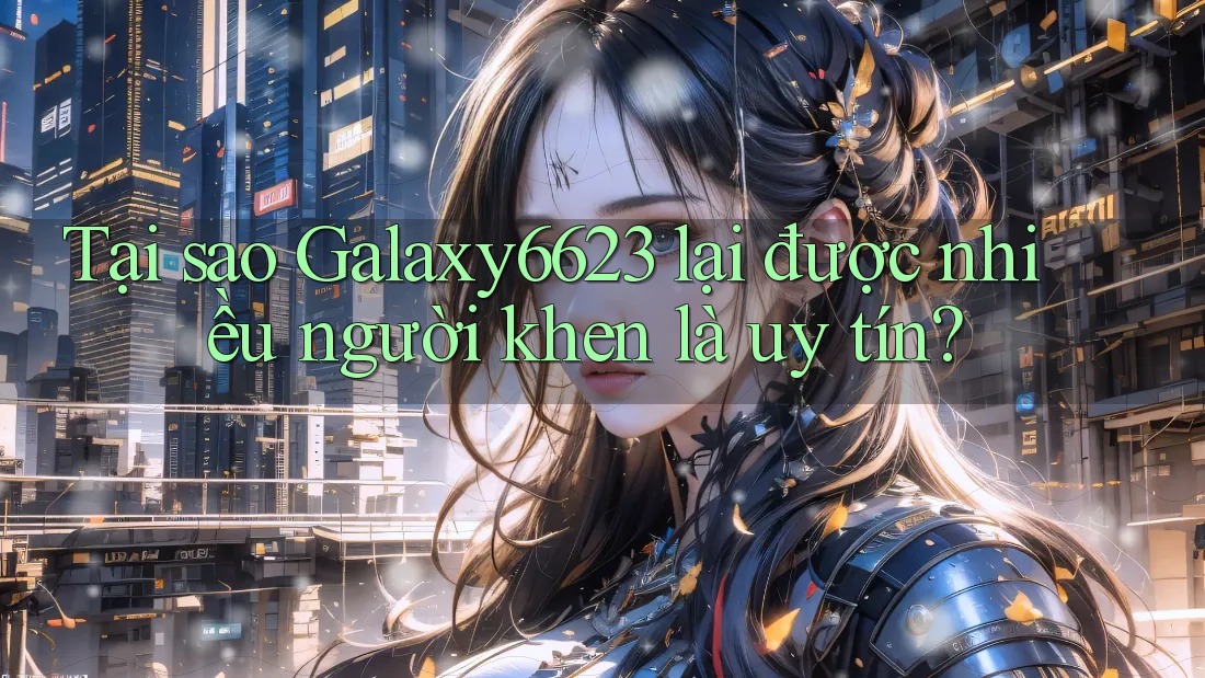 Tại sao Galaxy6623 lại được nhiều người khen là uy tín?