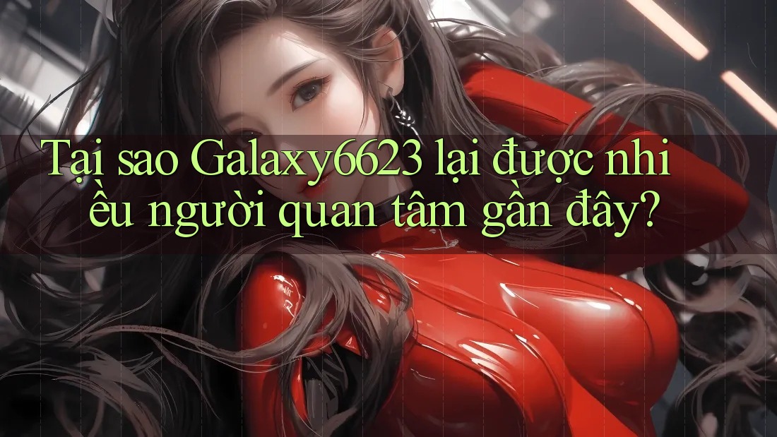 Tại sao Galaxy6623 lại được nhiều người quan tâm gần đây?