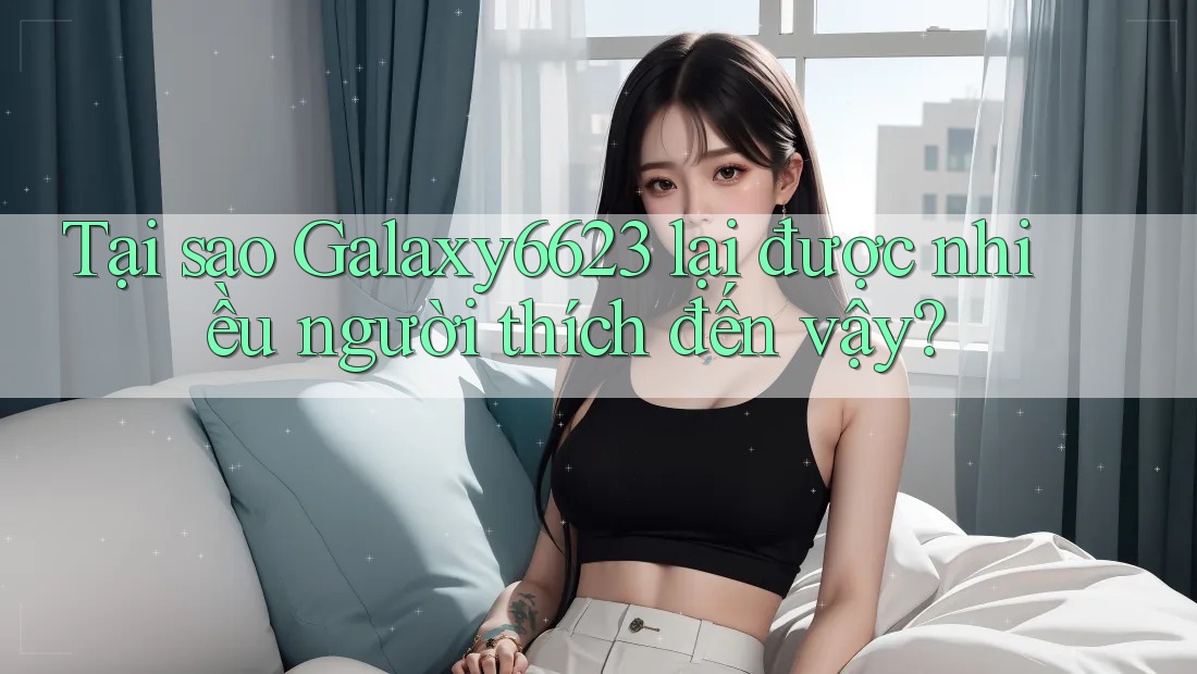 Tại sao Galaxy6623 lại được nhiều người thích đến vậy?