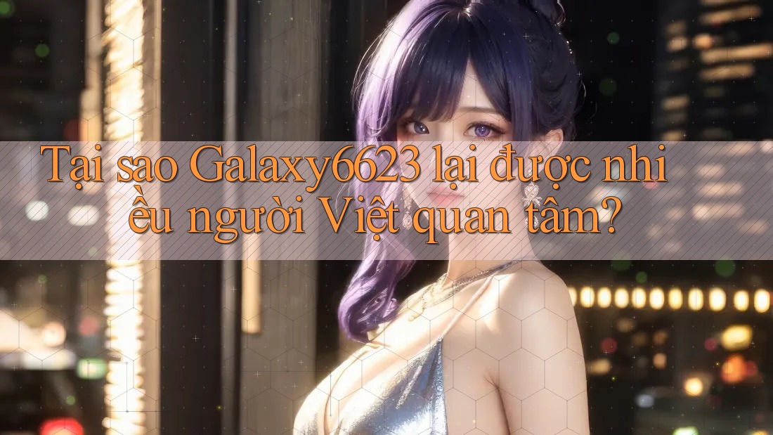 Tại sao Galaxy6623 lại được nhiều người Việt quan tâm?