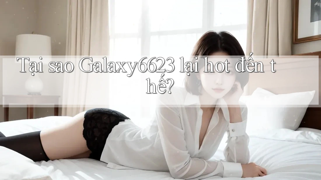 Tại sao Galaxy6623 lại hot đến thế?