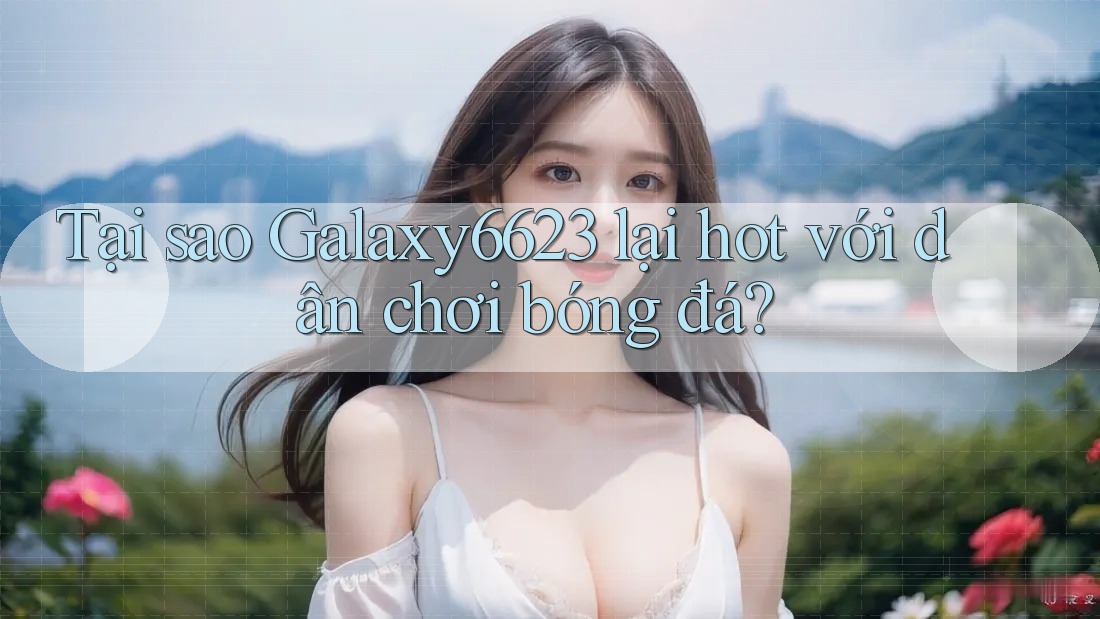 Tại sao Galaxy6623 lại hot với dân chơi bóng đá?