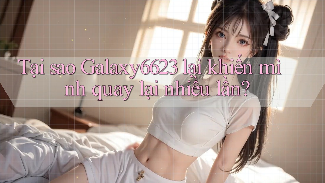 Tại sao Galaxy6623 lại khiến mình quay lại nhiều lần?