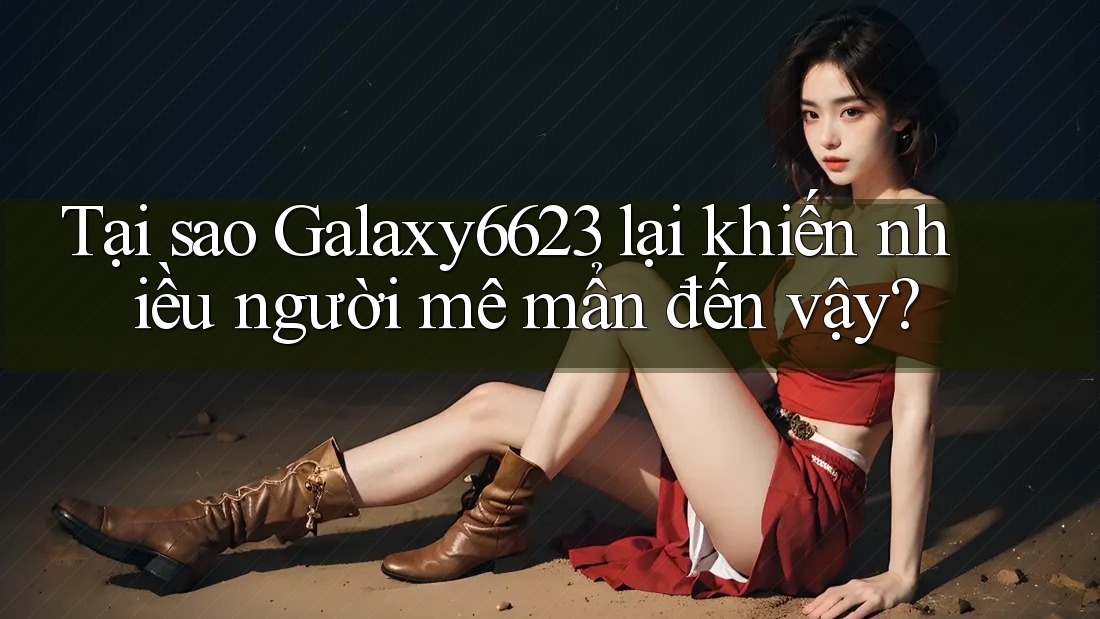 Tại sao Galaxy6623 lại khiến nhiều người mê mẩn đến vậy?