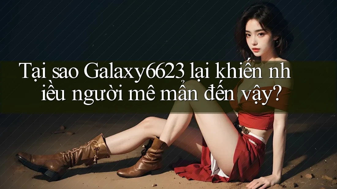 Tại sao Galaxy6623 lại khiến nhiều người mê mẩn đến vậy?