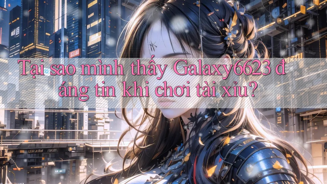 Tại sao mình thấy Galaxy6623 đáng tin khi chơi tài xỉu?